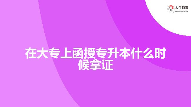 在大專上函授專升本什么時(shí)候拿證