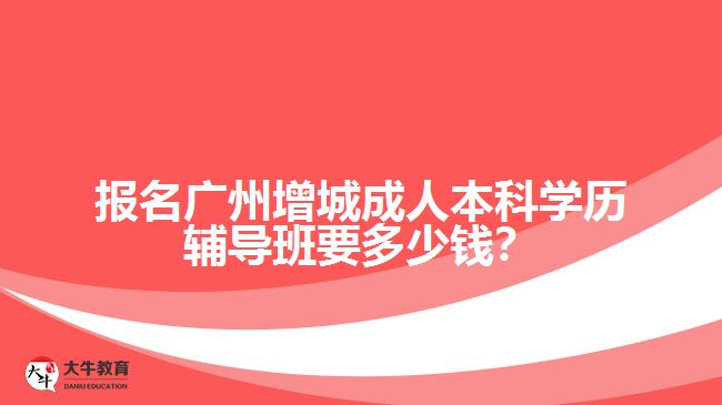 報名廣州增城成人本科學(xué)歷輔導(dǎo)班要多少錢？