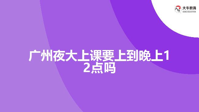 廣州夜大上課要上到晚上12點(diǎn)嗎