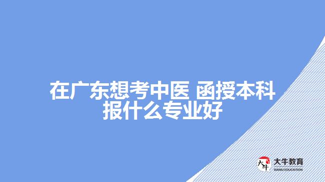 在廣東想考中醫(yī) 函授本科報什么專業(yè)好