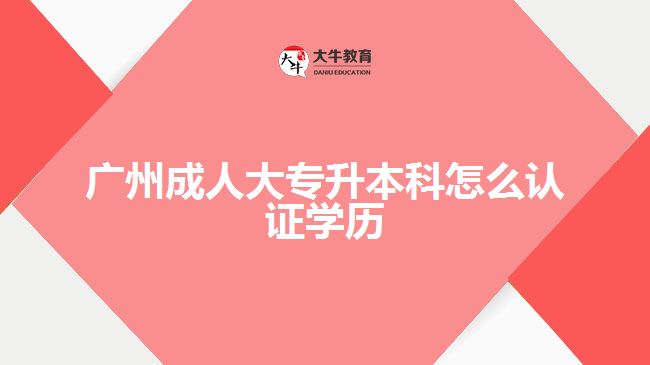 廣州成人大專升本科怎么認證學歷