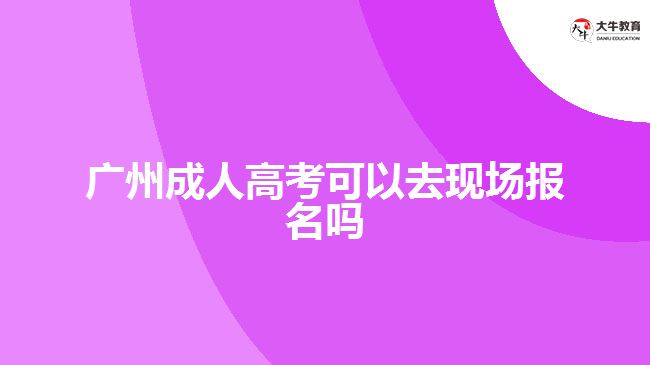 廣州成人高考可以去現場報名嗎