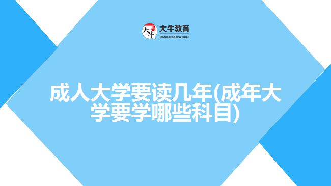 成人大學要讀幾年(成年大學要學哪些科目)