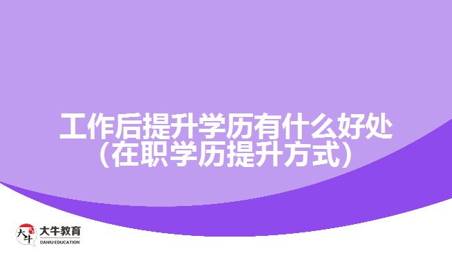 工作后提升學(xué)歷有什么好處（在職學(xué)歷提升方式）