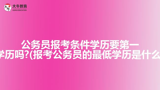 公務員報考條件學歷要第一學歷嗎?(報考公務員的最低學歷是什么)