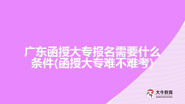 廣東函授大專報名需要什么條件(函授大專難不難考)