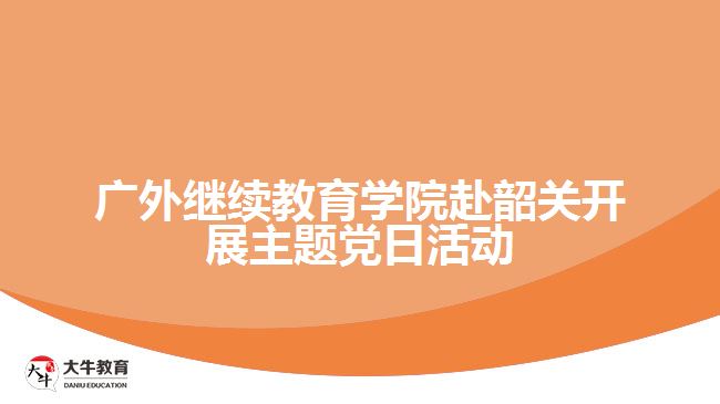 廣外繼續(xù)教育學院赴韶關開展主題黨日活動