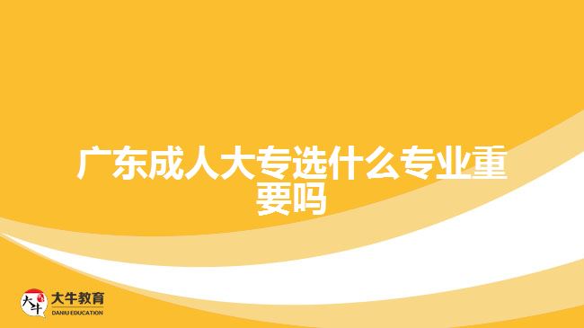 廣東成人大專選什么專業(yè)重要嗎