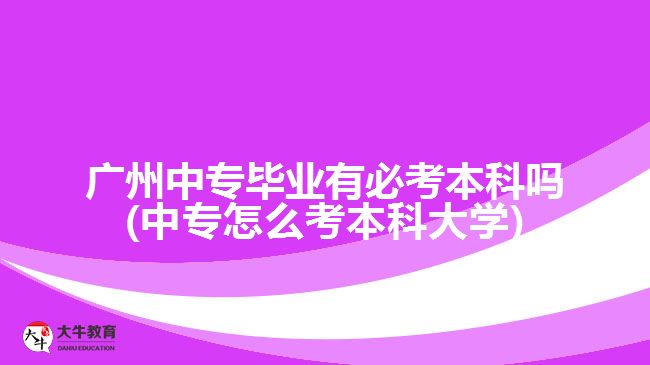 廣州中專畢業(yè)有必考本科嗎(中專怎么考本科大學(xué))