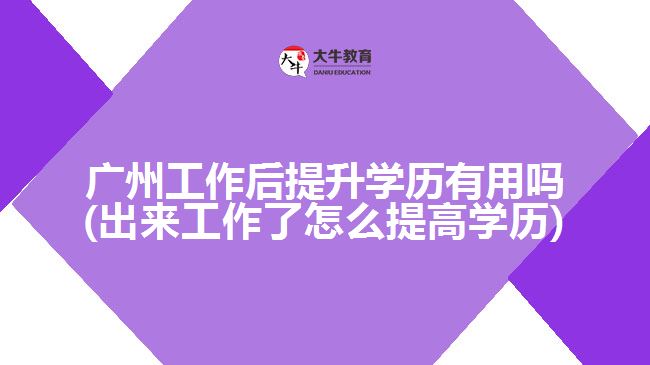 廣州工作后提升學歷有用嗎(出來工作了怎么提高學歷)