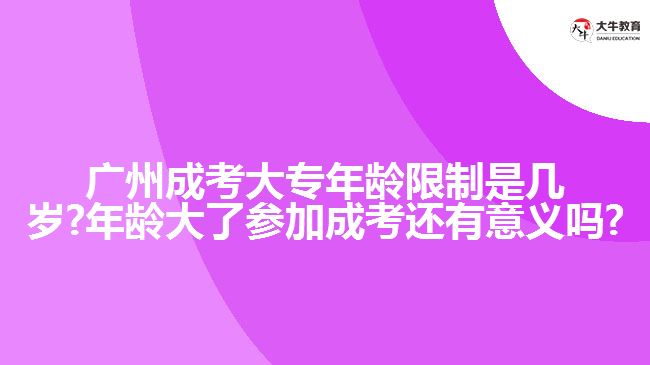 廣州成考大專年齡限制是幾歲?年齡大了參加成考還有意義嗎?