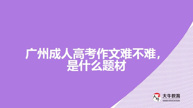 廣州成人高考作文難不難是什么題材