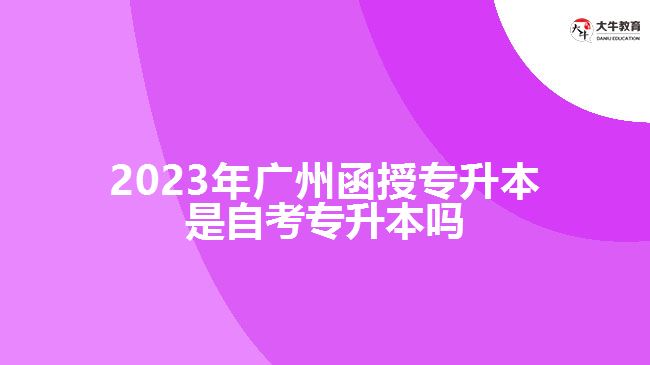 2023年廣州函授專升本是自考專升本嗎