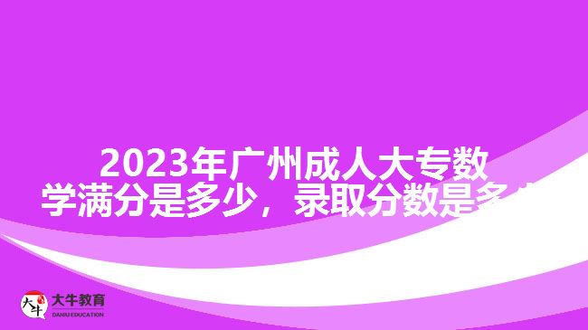 2023年廣州成人大專數(shù)學(xué)滿分是多少，錄取分?jǐn)?shù)是多少