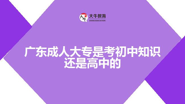 廣東成人大專是考初中知識還是高中的