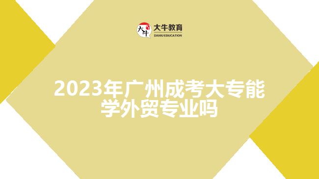 2023年廣州成考大專能學(xué)外貿(mào)專業(yè)嗎