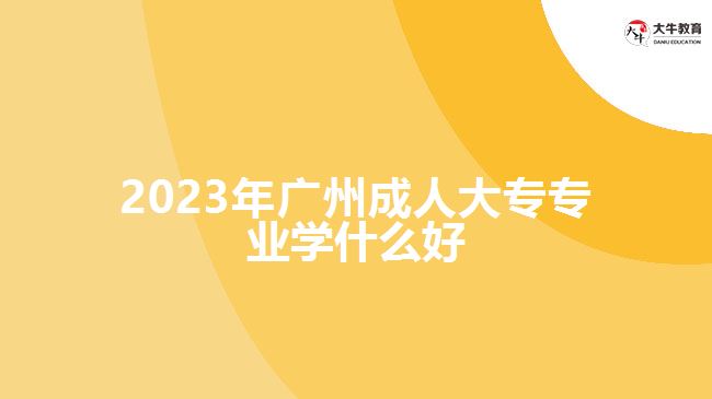 2023年廣州成人大專(zhuān)專(zhuān)業(yè)學(xué)什么好