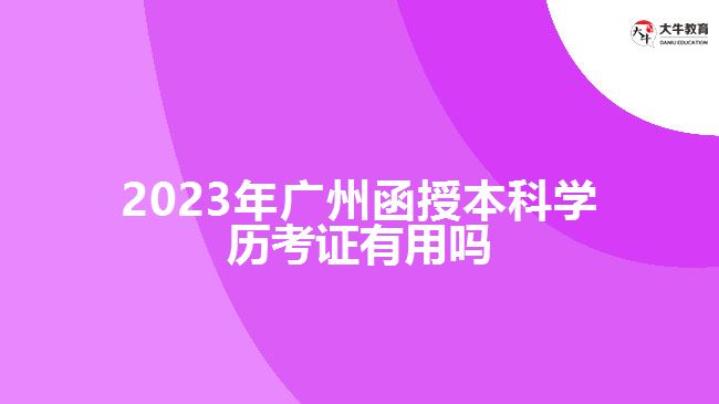 2023年廣州函授本科學(xué)歷考證有用嗎