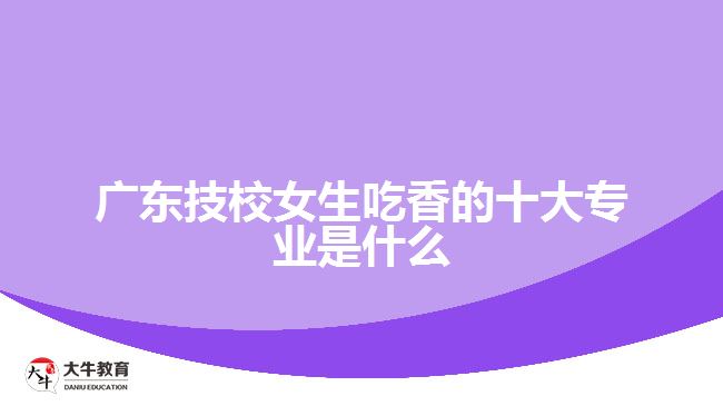 廣東技校女生最吃香的十大專(zhuān)業(yè)是什么