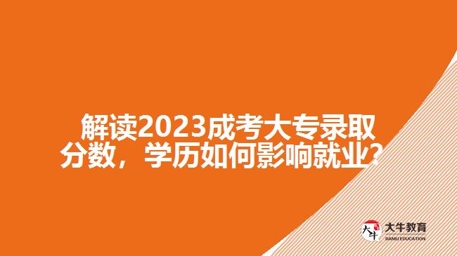 解讀2023成考大專錄取分?jǐn)?shù)，學(xué)歷如何影響就業(yè)？