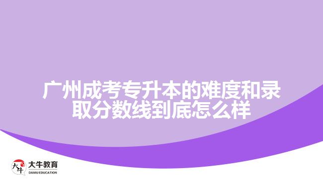 廣州成考專升本的難度和錄取分?jǐn)?shù)線到底怎么樣？