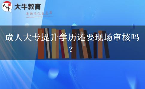 成人大專提升學(xué)歷還要現(xiàn)場(chǎng)審核嗎？