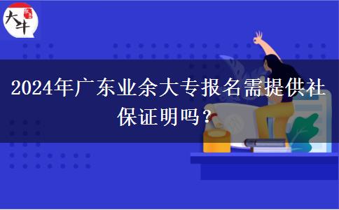 2024年廣東業(yè)余大專報(bào)名需提供社保證明嗎？