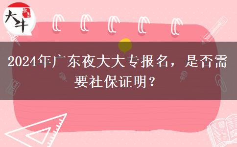 2024年廣東夜大大專報名，是否需要社保證明？