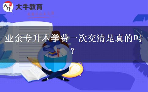 業(yè)余專升本學(xué)費(fèi)一次交清是真的嗎？