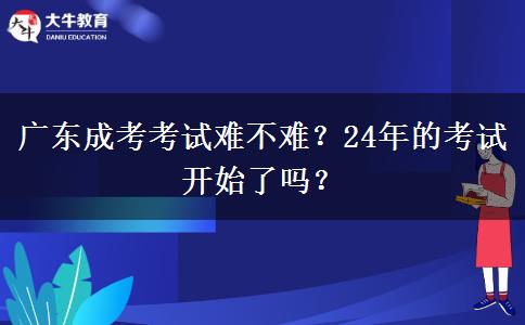 廣東成考考試難不難？24年的考試開始了嗎？