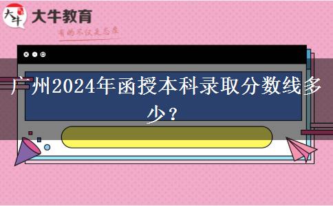 廣州2024年函授本科錄取分數(shù)線多少？