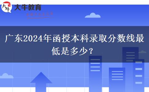 廣東2024年函授本科錄取分?jǐn)?shù)線最低是多少？