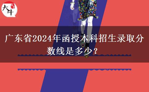 廣東省2024年函授本科招生錄取分?jǐn)?shù)線是多少？