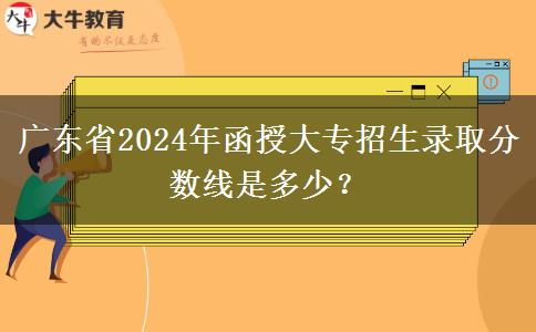 廣東省2024年函授大專招生錄取分?jǐn)?shù)線是多少？