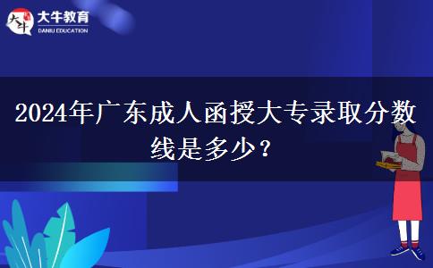 2024年廣東成人函授大專錄取分?jǐn)?shù)線是多少？