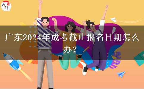 廣東2024年成考截止報名日期怎么辦？