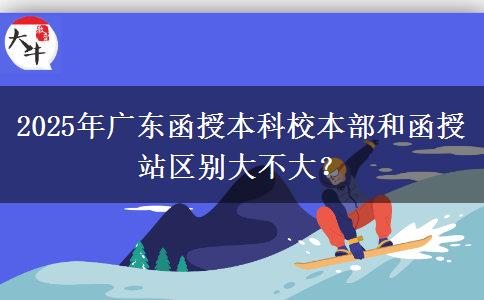 2025年廣東函授本科校本部和函授站區(qū)別大不大？