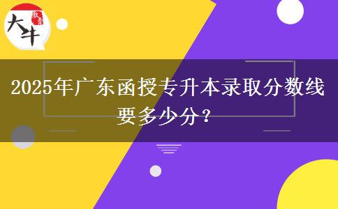 2025年廣東函授專升本錄取分?jǐn)?shù)線要多少分？