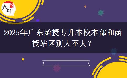 2025年廣東函授專(zhuān)升本校本部和函授站區(qū)別大不大？