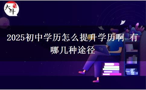 2025初中學歷怎么提升學歷啊 有哪幾種途徑