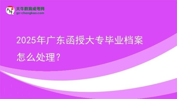 2025年廣東函授大專畢業(yè)檔案怎么處理？圖片