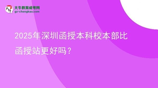 2025年深圳函授本科校本部比函授站更好嗎？圖片
