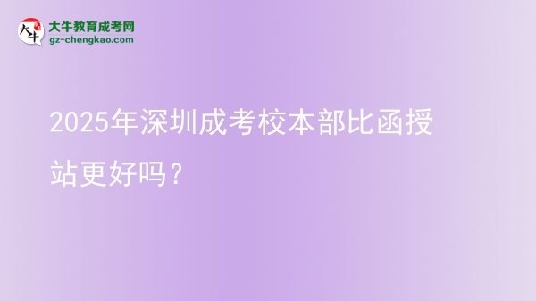2025年深圳成考校本部比函授站更好嗎？